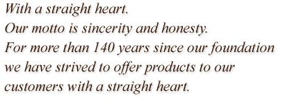 With a straight heart. Our motto is sincerity and honesty. For more than 140 years since our foundation we have strived to offer products to our customers with a straight heart.